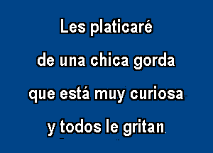 Les platicart'e

de una chica gorda

que estiz muy curiosa

y todos le gritan.