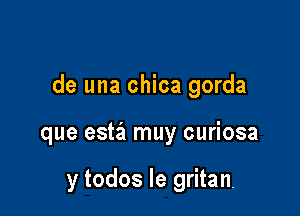 de una chica gorda

que estiz muy curiosa

y todos le gritan.