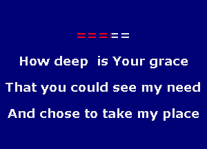 How deep is Your grace

That you could see my need

And chose to take my place