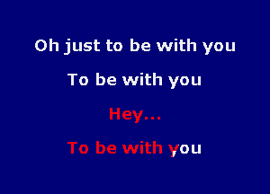 Oh just to be with you

To be with you