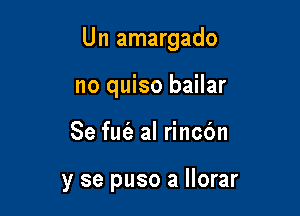 Un amargado

no quiso bailar
Se fut'e al rincc'm

y se puso a llorar