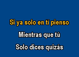 Si ya solo en ti pienso

Mientras que til

Solo dices quizas