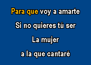 Para que voy a amarte

Si no quieres til ser
La mujer

a la que cantarc'e