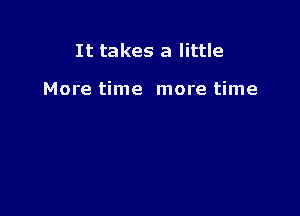 It takes a little

More time more time