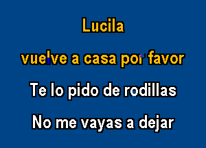 Lucila

vue've a casa pon favor

Te Io pido de rodillas

No me vayas a dejar