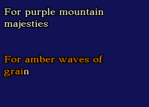 For purple mountain
majesties

For amber waves of
grain