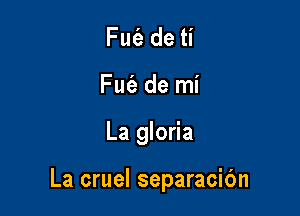 Fm'e de ti
Fut'a de mi

La gloria

La cruel separacibn