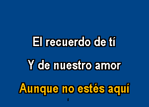 El recuerdo de ti

Y de nuestro amor

Aunque no estt'as aqui