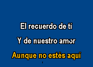 El recuerdo de ti

Y de nuestro amor

Aunque no estt'as aqui