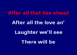 After all the love an'

Laughter we'll see

There will be