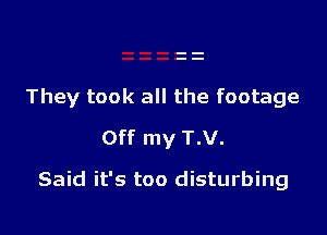 They took all the footage

Off my T.V.
Said it's too disturbing