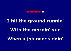 I hit the ground runnin'

With the mornin' sun

When a job needs doin'