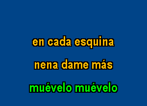 en cada esquina

nena dame mas

muc'evelo mut'avelo