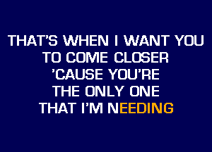 THAT'S WHEN I WANT YOU
TO COME CLOSER
'CAUSE YOU'RE
THE ONLY ONE
THAT I'M NEEDING