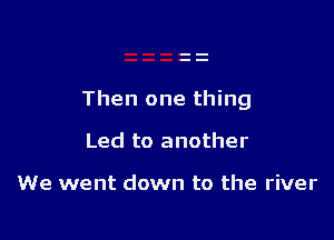 Then one thing

Led to another

We went down to the river