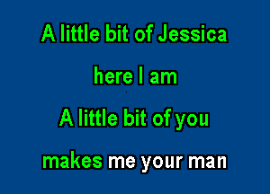 A little bit of Jessica
here I am

A little bit of you

makes me your man
