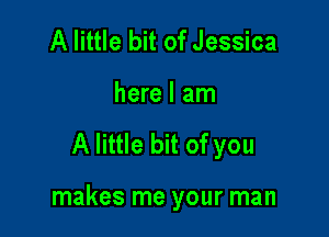 A little bit of Jessica
here I am

A little bit of you

makes me your man