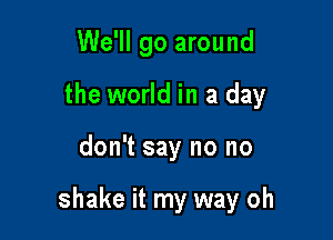 We'll go around

the world in a day
don't say no no

shake it my way oh