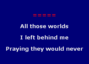 All those worlds

I left behind me

Praying they would never