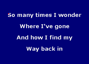 So many times I wonder

Where I've gone

And how I find my

Way back in