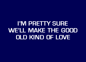 I'M PRE'ITY SURE
WE'LL MAKE THE GOOD
OLD KIND OF LOVE