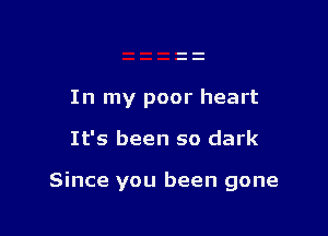 In my poor heart

It's been so dark

Since you been gone