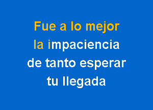 Fue a lo mejor
Ia impaciencia

de tanto esperar
tu Ilegada