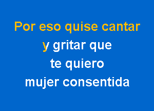 Por eso quise cantar
y gritar que

te quiero
mujer consentida