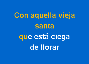 Con aquella vieja
santa

que estei ciega
de llorar