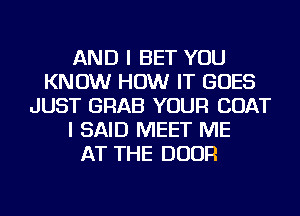 AND I BET YOU
KNOW HOW IT GOES
JUST GRAB YOUR COAT
I SAID MEET ME
AT THE DOOR