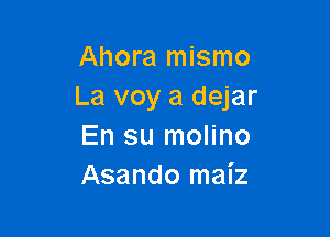 Ahora mismo
La voy a dejar

En su molino
Asando maiz