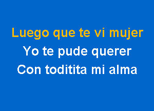 Luego que te vi mujer
Yo te pude querer

Con toditita mi alma