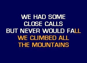 WE HAD SOME
CLOSE CALLS
BUT NEVER WOULD FALL
WE CLIMBED ALL
THE MOUNTAINS