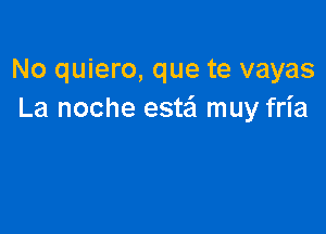 No quiero, que te vayas
La noche estaj muy fria