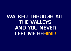 WALKED THROUGH ALL
THE VALLEYS
AND YOU NEVER
LEFT ME BEHIND