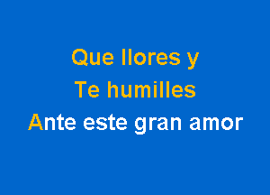 Que Ilores y
Te humilles

Ante este gran amor