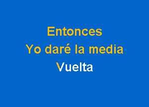 Entonces
Yo daw Ia media

Vuelta