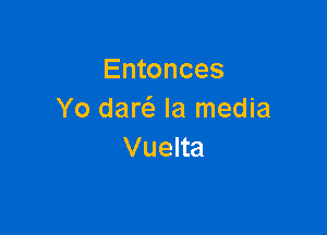 Entonces
Yo daw Ia media

Vuelta