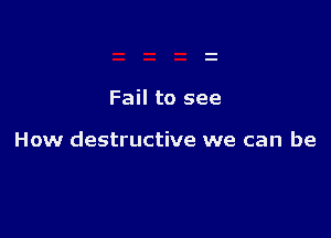 Fail to see

How destructive we can be