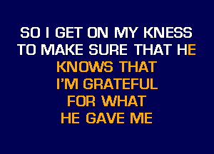 SO I GET ON MY KNESS
TO MAKE SURE THAT HE
KNOWS THAT
I'M GRATEFUL
FOR WHAT
HE GAVE ME