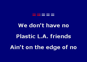 We don't have no

Plastic LA. friends

Ain't on the edge of no