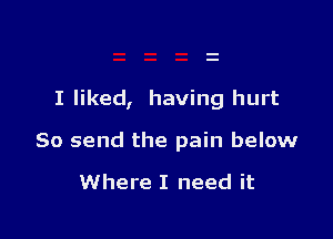 I liked, having hurt

So send the pain below

Where I need it