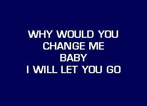 WHY WOULD YOU
CHANGE ME

BABY
I WILL LET YOU GO