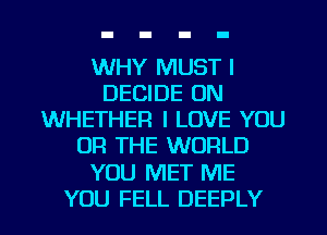 WHY MUST l
DECIDE 0N
WHETHER I LOVE YOU
OR THE WORLD

YOU MET ME

YOU FELL DEEPLY l