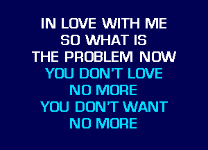 IN LOVE WITH ME
SO WHAT IS
THE PROBLEM NOW
YOU DON'T LOVE
NO MORE
YOU DON'T WANT
NO MORE