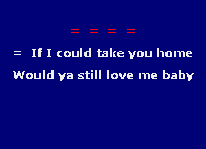 If I could take you home

Would ya still love me baby