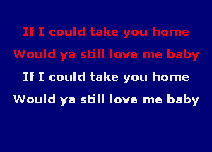 If I could take you home

Would ya still love me baby