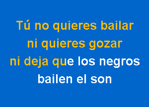 Tu no quieres bailar
ni quieres gozar

ni deja que los negros
bailen el son