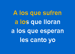 A Ios que sufren
a los que lloran

a los que esperan
les canto yo