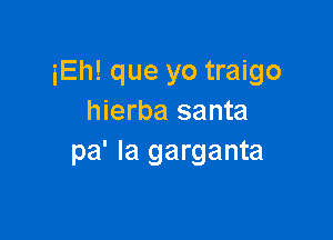 iEh! que yo traigo
hierba santa

pa' la garganta